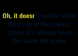 Oh, it doesn't matter what
they say in the papers
'cause it's always been

the same old scene