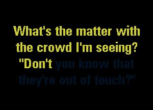 What's the matter with
the crowd I'm seeing?
Don't you know that
they're out of touch?