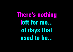 There's nothing
left for me...

of days that
used to he...