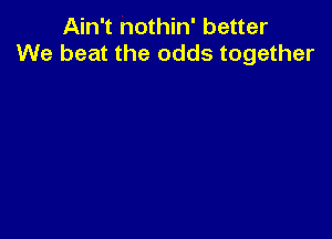 Ain't nothin' better
We beat the odds together