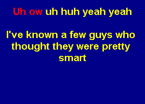 uh huh yeah yeah

I've known a few guys who
thought they were pretty

smart