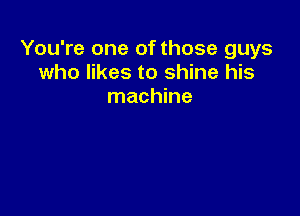 You're one of those guys
who likes to shine his

machine