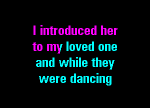 I introduced her
to my loved one

and while they
were dancing