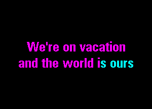 We're on vacation

and the world is ours