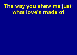 The way you show me just
what love's made of