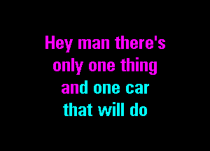 Hey man there's
only one thing

and one car
that will do
