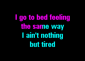 I go to bed feeling
the same way

I ain't nothing
but tired