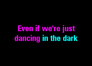 Even if we're just

dancing in the dark