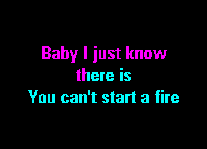 Baby I just know

there is
You can't start a fire