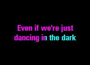Even if we're just

dancing in the dark