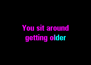You sit around

getting older
