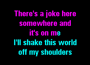 There's a joke here
somewhere and

it's on me
I'll shake this world
off my shoulders