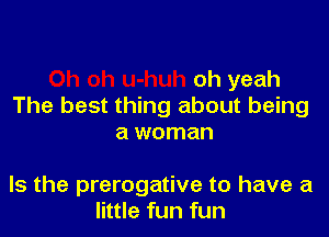 oh yeah
The best thing about being

a woman

Is the prerogative to have a
little fun fun