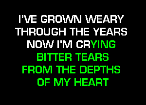 I'VE GROWN WEARY
THROUGH THE YEARS
NOW I'M CRYING
BITTER TEARS
FROM THE DEPTHS
OF MY HEART