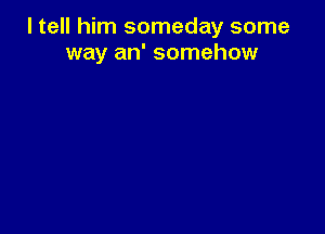 I tell him someday some
way an' somehow