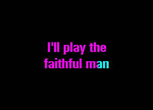 I'll play the

faithful man