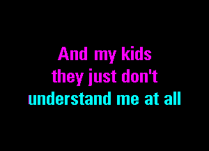 And my kids

they just don't
understand me at all