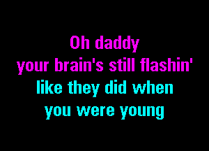 0h daddy
your brain's still flashin'

like they did when
you were young