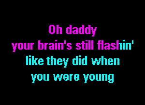 0h daddy
your brain's still flashin'

like they did when
you were young