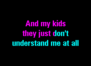 And my kids

they just don't
understand me at all