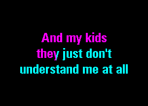 And my kids

they just don't
understand me at all