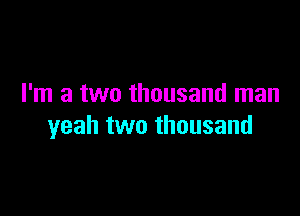 I'm a two thousand man

yeah two thousand