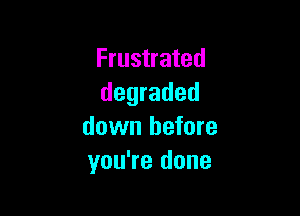 Frustrated
degraded

down before
you're done