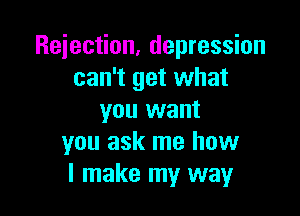Rejection, depression
can't get what

you want
you ask me how
I make my way