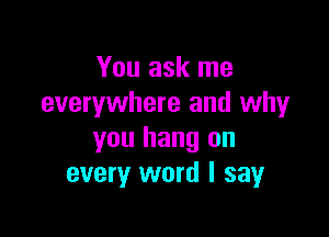 You ask me
everywhere and why

you hang on
every word I say