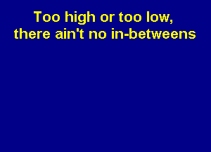 Too high or too low,
there ain't no in-betweens