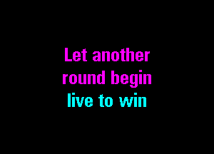 Let another

round begin
live to win