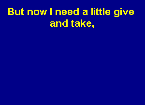 But now I need a little give
and take,