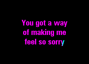 You got a way

of making me
feel so sorry