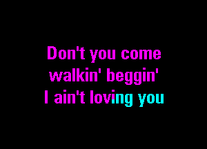 Don't you come

walkin' beggin'
I ain't loving you