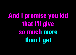 And I promise you kid
that I'll give

so much more
than I get