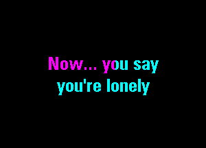 Now... you say

you're lonely