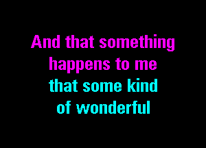 And that something
happens to me

that some kind
of wonderful