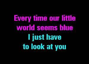 Every time our little
world seems blue

I just have
to look at you