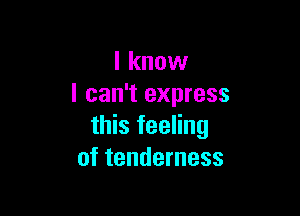 I know
I can't express

this feeling
of tenderness