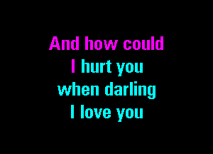 And how could
I hurt you

when darling
I love you