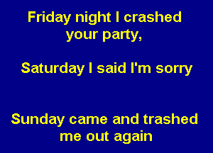 Friday night I crashed
your party,

Saturday I said I'm sorry

Sunday came and trashed
me out again