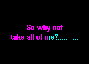 So why not

take all of me? ..........