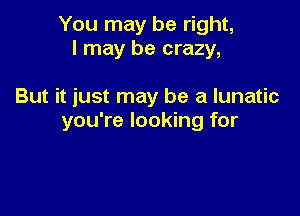 You may be right,
I may be crazy,

But it just may be a lunatic

you're looking for