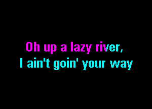 on up a lazy river,

I ain't goin' your way