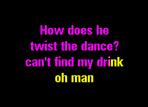 How does he
twist the dance?

can't find my drink
oh man