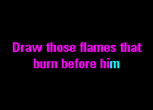 Draw those flames that

burn before him