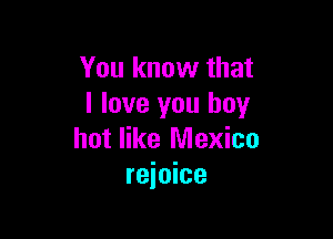 You know that
I love you boy

hot like Mexico
rejoice