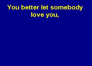 You better let somebody
love you,