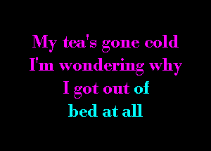 My tea's gone cold
I'm wondering why

I got out of
bed at all