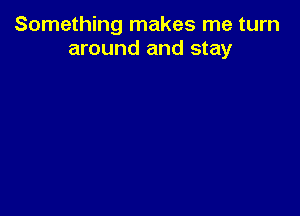 Something makes me turn
around and stay